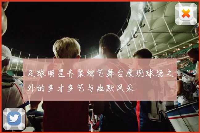 足球明星齐聚综艺舞台展现球场之外的多才多艺与幽默风采