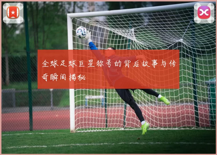 全球足球巨星称号的背后故事与传奇瞬间揭秘