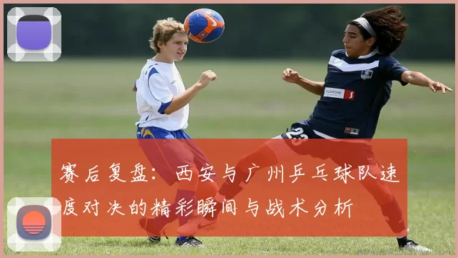 赛后复盘：西安与广州乒乓球队速度对决的精彩瞬间与战术分析