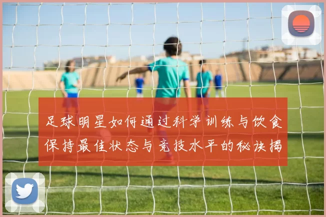 足球明星如何通过科学训练与饮食保持最佳状态与竞技水平的秘诀揭秘