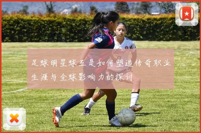 足球明星球王是如何塑造传奇职业生涯与全球影响力的探讨